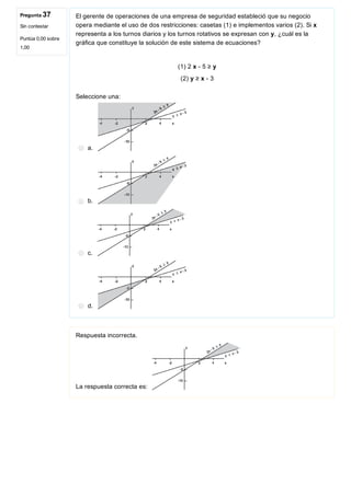 Pregunta 37
Sin contestar
Puntúa 0,00 sobre
1,00
El gerente de operaciones de una empresa de seguridad estableció que su negocio
opera mediante el uso de dos restricciones: casetas (1) e implementos varios (2). Si x
representa a los turnos diarios y los turnos rotativos se expresan con y, ¿cuál es la
gráfica que constituye la solución de este sistema de ecuaciones?
(1) 2 x ­ 5 ≥ y
(2) y ≥ x ­ 3
Seleccione una:
a. 
b. 
c. 
d. 
Respuesta incorrecta.
La respuesta correcta es: 
 