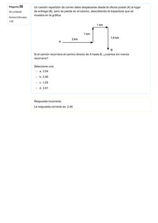 Pregunta 38
Sin contestar
Puntúa 0,00 sobre
1,00
Un camión repartidor de correo debe desplazarse desde la oficina postal (A) al lugar
de entrega (B), pero se pierde en el camino, describiendo la trayectoria que se
muestra en la gráfica.
 
Si el camión recorriera el camino directo de A hasta B, ¿cuántos km menos
recorrería?
Seleccione una:
a. 3,04
b. 2,46
c. 1,59
d. 3,91
Respuesta incorrecta.
La respuesta correcta es: 2,46
 