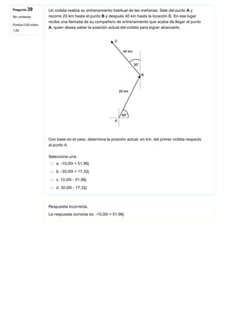 Pregunta 39
Sin contestar
Puntúa 0,00 sobre
1,00
Un ciclista realiza su entrenamiento habitual de las mañanas. Sale del punto A y
recorre 20 km hasta el punto B y después 40 km hasta la locación C. En ese lugar
recibe una llamada de su compañero de entrenamiento que acaba de llegar al punto
A, quien desea saber la posición actual del ciclista para lograr alcanzarlo.
 
Con base en el caso, determina la posición actual, en km, del primer ciclista respecto
al punto A.
Seleccione una:
a. ­10,00i + 51,96j
b. ­30,00i + 17,32j
c. 10,00i ­ 51,96j
d. 30,00i ­ 17,32j
Respuesta incorrecta.
La respuesta correcta es: ­10,00i + 51,96j
 
