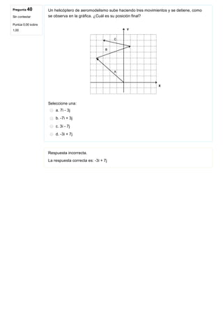 Pregunta 40
Sin contestar
Puntúa 0,00 sobre
1,00
Un helicóptero de aeromodelismo sube haciendo tres movimientos y se detiene, como
se observa en la gráfica. ¿Cuál es su posición final?
 
Seleccione una:
a. 7i ­ 3j
b. ­7i + 3j
c. 3i ­ 7j
d. ­3i + 7j
Respuesta incorrecta.
La respuesta correcta es: ­3i + 7j
 