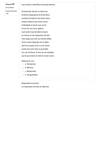Pregunta 41
Sin contestar
Puntúa 0,00 sobre
1,00
Lee el texto e identifica la escuela literaria.
Al tramontar del sol, la ninfa mía,
de flores despojando el verde llano,
cuantas troncaba la hermosa mano,
tantas el blanco pie crecer hacía.
Ondeábale el viento que corría
el oro fino con error galano,
cual verde hoja del álamo lozano
se mueve al rojo despuntar del día;
mas luego que ciñó sus sienes bellas
dé los varios despojos de su falda
(término puesto al oro y a la nieve),
juraré que lució más su guirnalda
con ser de flores, la otra ser de estrellas,
que la que ilustra el cielo en luces nueve.
Seleccione una:
a. Romántica
b. Barroca
c. Modernista
d. Vanguardista
Respuesta incorrecta.
La respuesta correcta es: Barroca
 