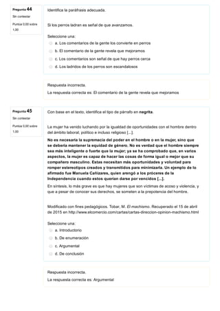 Pregunta 44
Sin contestar
Puntúa 0,00 sobre
1,00
Pregunta 45
Sin contestar
Puntúa 0,00 sobre
1,00
Identifica la paráfrasis adecuada.
Si los perros ladran es señal de que avanzamos.
Seleccione una:
a. Los comentarios de la gente los convierte en perros
b. El comentario de la gente revela que mejoramos
c. Los comentarios son señal de que hay perros cerca
d. Los ladridos de los perros son escandalosos
Respuesta incorrecta.
La respuesta correcta es: El comentario de la gente revela que mejoramos
Con base en el texto, identifica el tipo de párrafo en negrita.
La mujer ha venido luchando por la igualdad de oportunidades con el hombre dentro
del ámbito laboral, político e incluso religioso [...].
No es necesaria la supremacía del poder en el hombre o en la mujer, sino que
se debería mantener la equidad de género. No es verdad que el hombre siempre
sea más inteligente o fuerte que la mujer; ya se ha comprobado que, en varios
aspectos, la mujer es capaz de hacer las cosas de forma igual o mejor que su
compañero masculino. Estas necesitan más oportunidades y voluntad para
romper estereotipos creados y transmitidos para minimizarla. Un ejemplo de lo
afirmado fue Manuela Cañizares, quien arengó a los próceres de la
Independencia cuando estos querían darse por vencidos [...].
En síntesis, lo más grave es que hay mujeres que son víctimas de acoso y violencia, y
que a pesar de conocer sus derechos, se someten a la prepotencia del hombre.
Modificado con fines pedagógicos. Tobar, M. El machismo. Recuperado el 15 de abril
de 2015 en http://www.elcomercio.com/cartas/cartas­direccion­opinion­machismo.html
Seleccione una:
a. Introductorio
b. De enumeración
c. Argumental
d. De conclusión
Respuesta incorrecta.
La respuesta correcta es: Argumental
 