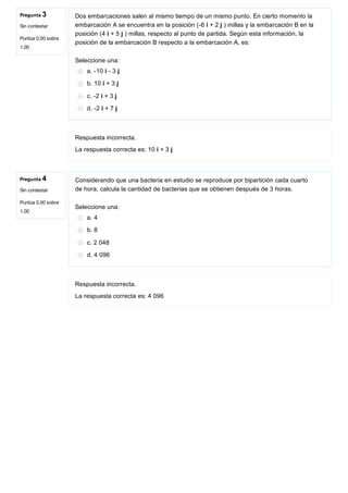 Pregunta 3
Sin contestar
Puntúa 0,00 sobre
1,00
Pregunta 4
Sin contestar
Puntúa 0,00 sobre
1,00
Dos embarcaciones salen al mismo tiempo de un mismo punto. En cierto momento la
embarcación A se encuentra en la posición (­6 i + 2 j ) millas y la embarcación B en la
posición (4 i + 5 j ) millas, respecto al punto de partida. Según esta información, la
posición de la embarcación B respecto a la embarcación A, es:
Seleccione una:
a. ­10 i ­ 3 j
b. 10 i + 3 j
c. ­2 i + 3 j
d. ­2 i + 7 j
Respuesta incorrecta.
La respuesta correcta es: 10 i + 3 j
Considerando que una bacteria en estudio se reproduce por bipartición cada cuarto
de hora, calcula la cantidad de bacterias que se obtienen después de 3 horas.
Seleccione una:
a. 4
b. 8
c. 2 048
d. 4 096
Respuesta incorrecta.
La respuesta correcta es: 4 096
 