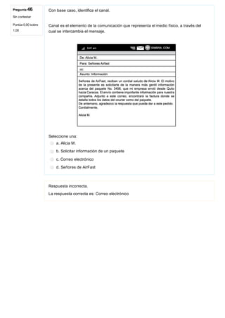 Pregunta 46
Sin contestar
Puntúa 0,00 sobre
1,00
Con base caso, identifica el canal.
Canal es el elemento de la comunicación que representa el medio físico, a través del
cual se intercambia el mensaje.
 
Seleccione una:
a. Alicia M.
b. Solicitar información de un paquete
c. Correo electrónico
d. Señores de AirFast
Respuesta incorrecta.
La respuesta correcta es: Correo electrónico
 