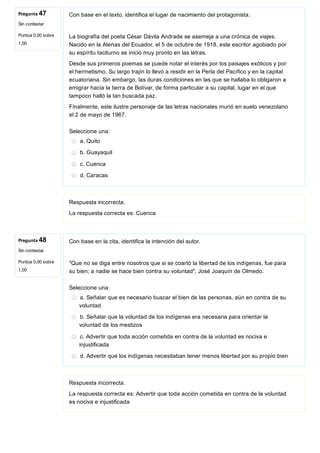 Pregunta 47
Sin contestar
Puntúa 0,00 sobre
1,00
Pregunta 48
Sin contestar
Puntúa 0,00 sobre
1,00
Con base en el texto, identifica el lugar de nacimiento del protagonista.
La biografía del poeta César Dávila Andrade se asemeja a una crónica de viajes.
Nacido en la Atenas del Ecuador, el 5 de octubre de 1918, este escritor agobiado por
su espíritu taciturno se inició muy pronto en las letras. 
Desde sus primeros poemas se puede notar el interés por los paisajes exóticos y por
el hermetismo. Su largo trajín lo llevó a residir en la Perla del Pacífico y en la capital
ecuatoriana. Sin embargo, las duras condiciones en las que se hallaba lo obligaron a
emigrar hacia la tierra de Bolívar, de forma particular a su capital, lugar en el que
tampoco halló la tan buscada paz. 
Finalmente, este ilustre personaje de las letras nacionales murió en suelo venezolano
el 2 de mayo de 1967.
Seleccione una:
a. Quito
b. Guayaquil
c. Cuenca
d. Caracas
Respuesta incorrecta.
La respuesta correcta es: Cuenca
Con base en la cita, identifica la intención del autor.
"Que no se diga entre nosotros que si se coartó la libertad de los indígenas, fue para
su bien; a nadie se hace bien contra su voluntad", José Joaquín de Olmedo.
Seleccione una:
a. Señalar que es necesario buscar el bien de las personas, aún en contra de su
voluntad
b. Señalar que la voluntad de los indígenas era necesaria para orientar la
voluntad de los mestizos
c. Advertir que toda acción cometida en contra de la voluntad es nociva e
injustificada
d. Advertir que los indígenas necesitaban tener menos libertad por su propio bien
Respuesta incorrecta.
La respuesta correcta es: Advertir que toda acción cometida en contra de la voluntad
es nociva e injustificada
 