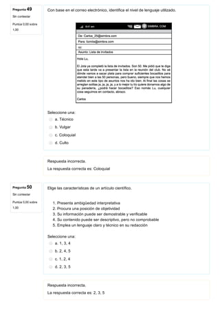 Pregunta 49
Sin contestar
Puntúa 0,00 sobre
1,00
Pregunta 50
Sin contestar
Puntúa 0,00 sobre
1,00
Con base en el correo electrónico, identifica el nivel de lenguaje utilizado.
 
Seleccione una:
a. Técnico
b. Vulgar
c. Coloquial
d. Culto
Respuesta incorrecta.
La respuesta correcta es: Coloquial
Elige las características de un artículo científico.
1. Presenta ambigüedad interpretativa
2. Procura una posición de objetividad
3. Su información puede ser demostrable y verificable
4. Su contenido puede ser descriptivo, pero no comprobable
5. Emplea un lenguaje claro y técnico en su redacción
Seleccione una:
a. 1, 3, 4
b. 2, 4, 5
c. 1, 2, 4
d. 2, 3, 5
Respuesta incorrecta.
La respuesta correcta es: 2, 3, 5
 