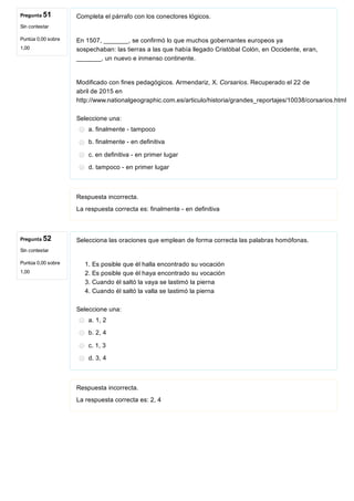 Pregunta 51
Sin contestar
Puntúa 0,00 sobre
1,00
Pregunta 52
Sin contestar
Puntúa 0,00 sobre
1,00
Completa el párrafo con los conectores lógicos.
En 1507, _______, se confirmó lo que muchos gobernantes europeos ya
sospechaban: las tierras a las que había llegado Cristóbal Colón, en Occidente, eran,
_______, un nuevo e inmenso continente.
Modificado con fines pedagógicos. Armendariz, X. Corsarios. Recuperado el 22 de
abril de 2015 en
http://www.nationalgeographic.com.es/articulo/historia/grandes_reportajes/10038/corsarios.html
Seleccione una:
a. finalmente ­ tampoco
b. finalmente ­ en definitiva
c. en definitiva ­ en primer lugar
d. tampoco ­ en primer lugar
Respuesta incorrecta.
La respuesta correcta es: finalmente ­ en definitiva
Selecciona las oraciones que emplean de forma correcta las palabras homófonas.
1. Es posible que él halla encontrado su vocación
2. Es posible que él haya encontrado su vocación
3. Cuando él saltó la vaya se lastimó la pierna
4. Cuando él saltó la valla se lastimó la pierna
Seleccione una:
a. 1, 2
b. 2, 4
c. 1, 3
d. 3, 4
Respuesta incorrecta.
La respuesta correcta es: 2, 4
 