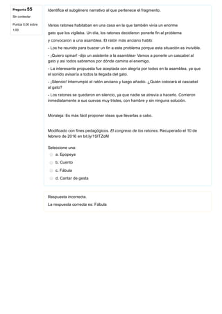 Pregunta 55
Sin contestar
Puntúa 0,00 sobre
1,00
Identifica el subgénero narrativo al que pertenece el fragmento.
Varios ratones habitaban en una casa en la que también vivía un enorme
gato que los vigilaba. Un día, los ratones decidieron ponerle fin al problema
y convocaron a una asamblea. El ratón más anciano habló:
­ Los he reunido para buscar un fin a este problema porque esta situación es invivible.
­ ¡Quiero opinar! ­dijo un asistente a la asamblea­ Vamos a ponerle un cascabel al
gato y así todos sabremos por dónde camina el enemigo.
­ La interesante propuesta fue aceptada con alegría por todos en la asamblea, ya que
el sonido avisaría a todos la llegada del gato.
­ ¡Silencio! Interrumpió el ratón anciano y luego añadió­ ¿Quién colocará el cascabel
al gato?
­ Los ratones se quedaron en silencio, ya que nadie se atrevía a hacerlo. Corrieron
inmediatamente a sus cuevas muy tristes, con hambre y sin ninguna solución.
Moraleja: Es más fácil proponer ideas que llevarlas a cabo.
Modificado con fines pedagógicos. El congreso de los ratones. Recuperado el 10 de
febrero de 2016 en bit.ly/1SITZoM
Seleccione una:
a. Epopeya
b. Cuento
c. Fábula
d. Cantar de gesta
Respuesta incorrecta.
La respuesta correcta es: Fábula
 