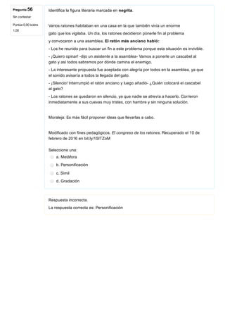 Pregunta 56
Sin contestar
Puntúa 0,00 sobre
1,00
Identifica la figura literaria marcada en negrita.
Varios ratones habitaban en una casa en la que también vivía un enorme
gato que los vigilaba. Un día, los ratones decidieron ponerle fin al problema
y convocaron a una asamblea. El ratón más anciano habló:
­ Los he reunido para buscar un fin a este problema porque esta situación es invivible.
­ ¡Quiero opinar! ­dijo un asistente a la asamblea­ Vamos a ponerle un cascabel al
gato y así todos sabremos por dónde camina el enemigo.
­ La interesante propuesta fue aceptada con alegría por todos en la asamblea, ya que
el sonido avisaría a todos la llegada del gato.
­ ¡Silencio! Interrumpió el ratón anciano y luego añadió­ ¿Quién colocará el cascabel
al gato?
­ Los ratones se quedaron en silencio, ya que nadie se atrevía a hacerlo. Corrieron
inmediatamente a sus cuevas muy tristes, con hambre y sin ninguna solución.
Moraleja: Es más fácil proponer ideas que llevarlas a cabo.
Modificado con fines pedagógicos. El congreso de los ratones. Recuperado el 10 de
febrero de 2016 en bit.ly/1SITZoM
Seleccione una:
a. Metáfora
b. Personificación
c. Símil
d. Gradación
Respuesta incorrecta.
La respuesta correcta es: Personificación
 
