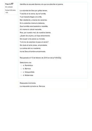 Pregunta 57
Sin contestar
Puntúa 0,00 sobre
1,00
Identifica la escuela literaria a la que se adscribe el poema.
La voluntad de Dios por grillos tienes,
Y escrita en la arena, ley te humilla;
Y por besarla llegas a la orilla,
Mar obediente, a fuerza de vaivenes.
En tu soberbia misma te detienes,
Que humilde eres bastante a resistilla;
A ti misma tu cárcel maravilla,
Rica, por nuestro mal, de nuestros bienes.
¿Quién dio al pino y la haya atrevimiento
De ocupar a los peces su morada,
Y al Lino de estorbar el paso al viento?
Sin duda el verte presa, encarcelada,
La codicia del oro macilento,
Ira de Dios al hombre encaminada.
Recuperado el 10 de febrero de 2016 en bit.ly/1V5hZQy
Seleccione una:
a. Romántica
b. Barroca
c. Vanguardista
d. Modernista
Respuesta incorrecta.
La respuesta correcta es: Barroca
 