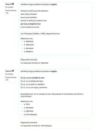 Pregunta 58
Sin contestar
Puntúa 0,00 sobre
1,00
Pregunta 59
Sin contestar
Puntúa 0,00 sobre
1,00
Identifica la figura estética marcada en negrita.
Vamos mi cariño que todo está bien
esta noche cambiaré
te juro que cambiaré
vamos mi cariño ya no llores más
por vos yo bajaría el sol
o me hundiría en el mar
Los Fabulosos Cadillacs. (1988). Siguiendo la luna.
Seleccione una:
a. Hipérbole
b. Aliteración
c. Asíndeton
d. Metáfora
Respuesta incorrecta.
La respuesta correcta es: Hipérbole
Identifica la figura estética marcada en negrita.
Cu cú, cu cú cantaba la rana
Cu cú, cu cú debajo del agua.
Cu cú, cu cú pasó un caballero
Cu cú, cu cú con capa y sombrero.
Guiainfantil.com. Cu cú cantaba la rana. Recuperado el 10 de febrero de 2016 en
bit.ly/1POvzb1
Seleccione una:
a. Símil
b. Asíndeton
c. Hipérbole
d. Onomatopeya
Respuesta incorrecta.
La respuesta correcta es: Onomatopeya
 
