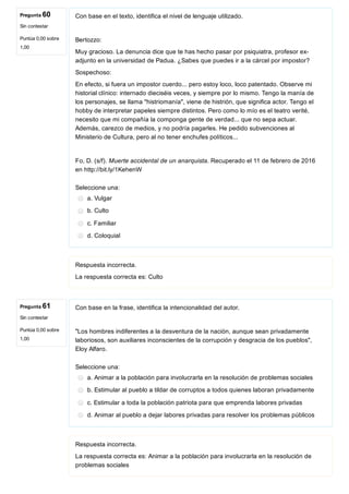 Pregunta 60
Sin contestar
Puntúa 0,00 sobre
1,00
Pregunta 61
Sin contestar
Puntúa 0,00 sobre
1,00
Con base en el texto, identifica el nivel de lenguaje utilizado.
Bertozzo:
Muy gracioso. La denuncia dice que te has hecho pasar por psiquiatra, profesor ex­
adjunto en la universidad de Padua. ¿Sabes que puedes ir a la cárcel por impostor?
Sospechoso:
En efecto, si fuera un impostor cuerdo... pero estoy loco, loco patentado. Observe mi
historial clínico: internado dieciséis veces, y siempre por lo mismo. Tengo la manía de
los personajes, se llama "histriomanía", viene de histrión, que significa actor. Tengo el
hobby de interpretar papeles siempre distintos. Pero como lo mío es el teatro verité,
necesito que mi compañía la componga gente de verdad... que no sepa actuar.
Además, carezco de medios, y no podría pagarles. He pedido subvenciones al
Ministerio de Cultura, pero al no tener enchufes políticos...
Fo, D. (s/f). Muerte accidental de un anarquista. Recuperado el 11 de febrero de 2016
en http://bit.ly/1KehenW
Seleccione una:
a. Vulgar
b. Culto
c. Familiar
d. Coloquial
Respuesta incorrecta.
La respuesta correcta es: Culto
Con base en la frase, identifica la intencionalidad del autor.
"Los hombres indiferentes a la desventura de la nación, aunque sean privadamente
laboriosos, son auxiliares inconscientes de la corrupción y desgracia de los pueblos",
Eloy Alfaro.
Seleccione una:
a. Animar a la población para involucrarla en la resolución de problemas sociales
b. Estimular al pueblo a tildar de corruptos a todos quienes laboran privadamente
c. Estimular a toda la población patriota para que emprenda labores privadas
d. Animar al pueblo a dejar labores privadas para resolver los problemas públicos
Respuesta incorrecta.
La respuesta correcta es: Animar a la población para involucrarla en la resolución de
problemas sociales
 