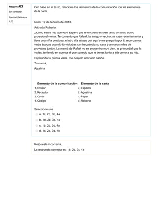 Pregunta 63
Sin contestar
Puntúa 0,00 sobre
1,00
Con base en el texto, relaciona los elementos de la comunicación con los elementos
de la carta.
Quito, 17 de febrero de 2013.
Adorado Roberto:
¿Cómo estás hijo querido? Espero que te encuentres bien tanto de salud como
profesionalmente. Te comento que Rafael, tu amigo y vecino, se casó recientemente y
tiene una niña preciosa; el otro día estuvo por aquí y me preguntó por ti, recordamos
viejas épocas cuando tú visitabas con frecuencia su casa y armaron miles de
proyectos juntos. La mamá de Rafael no se encuentra muy bien, es primordial que la
visites, teniendo en cuenta el gran aprecio que le tienes tanto a ella como a su hijo.
Esperando tu pronta visita, me despido con todo cariño.
Tu mamá,
Agustina
Elemento de la comunicación Elemento de la carta
1. Emisor a) Español
2. Receptor b) Agustina
3. Canal c) Papel
4. Código d) Roberto
Seleccione una:
a. 1c, 2d, 3b, 4a
b. 1d, 2b, 3a, 4c
c. 1b, 2d, 3c, 4a
d. 1c, 2a, 3d, 4b
Respuesta incorrecta.
La respuesta correcta es: 1b, 2d, 3c, 4a
 