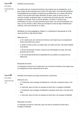 Pregunta 64
Sin contestar
Puntúa 0,00 sobre
1,00
Pregunta 65
Sin contestar
Puntúa 0,00 sobre
1,00
Identifica la tesis del autor.
En nuestro país son muchos los hombres y las mujeres que se avergüenzan, en la
gran ciudad, de las costumbres de su tierra. Por esta razón, el mundo está perdiendo
la originalidad de sus pueblos, la riqueza de sus diferencias, en su deseo infernal de
'clonar' al ser humano para mejor dominarlo. Es decir, quien no ama su país, su
provincia, la aldea, el pequeño lugar, su propia casa, por pobre que sea, mal puede
respetar a los demás. Pues no son las paredes, ni el techo, ni el piso lo que
individualiza a la casa, sino esas personas que la viven, con sus conversaciones, sus
risas, con sus amores y odios; seres que impregnan la casa de algo inmaterial pero
profundo, como es la sonrisa en un rostro.
Modificado con fines pedagógicos. Sábato, E. La Resistencia. Recuperado el 16 de
marzo de 2016 en http://bit.ly/1nc53uk
Seleccione una:
a. En nuestro país, son muchos los hombres y las mujeres que se avergüenzan
de las costumbres de su tierra
b. Quien no ama su país y su propia casa, por pobre que sea, mal puede respetar
a los demás
c. No son las paredes, el techo, el piso lo que individualiza a la casa, sino esas
personas que la viven
d. El mundo está perdiendo la originalidad de sus pueblos y la riqueza de sus
diferencias
Respuesta incorrecta.
La respuesta correcta es: En nuestro país, son muchos los hombres y las mujeres que
se avergüenzan de las costumbres de su tierra
Identifica el enunciado que tenga concordancia y coherencia.
Seleccione una:
a. Finalmente, para conseguir la felicidad son, ante todo, necesarios obrar y vivir
bien
b. Ante todo, para vivir bien es necesario el obrar bien y conseguir la felicidad
c. Finalmente, para conseguir la felicidad es necesario obrar bien y vivir bien ante
todo
d. Ante todo, para vivir bien es necesario el obrar bien y el conseguir la felicidad
Respuesta incorrecta.
La respuesta correcta es: Ante todo, para vivir bien es necesario el obrar bien y
conseguir la felicidad
 