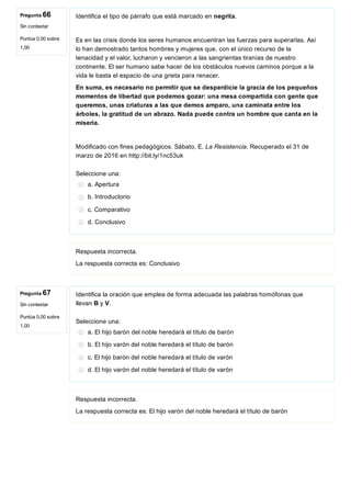 Pregunta 66
Sin contestar
Puntúa 0,00 sobre
1,00
Pregunta 67
Sin contestar
Puntúa 0,00 sobre
1,00
Identifica el tipo de párrafo que está marcado en negrita.
Es en las crisis donde los seres humanos encuentran las fuerzas para superarlas. Así
lo han demostrado tantos hombres y mujeres que, con el único recurso de la
tenacidad y el valor, lucharon y vencieron a las sangrientas tiranías de nuestro
continente. El ser humano sabe hacer de los obstáculos nuevos caminos porque a la
vida le basta el espacio de una grieta para renacer. 
En suma, es necesario no permitir que se desperdicie la gracia de los pequeños
momentos de libertad que podemos gozar: una mesa compartida con gente que
queremos, unas criaturas a las que demos amparo, una caminata entre los
árboles, la gratitud de un abrazo. Nada puede contra un hombre que canta en la
miseria.
Modificado con fines pedagógicos. Sábato, E. La Resistencia. Recuperado el 31 de
marzo de 2016 en http://bit.ly/1nc53uk
Seleccione una:
a. Apertura
b. Introductorio
c. Comparativo
d. Conclusivo
Respuesta incorrecta.
La respuesta correcta es: Conclusivo
Identifica la oración que emplea de forma adecuada las palabras homófonas que
llevan B y V.
Seleccione una:
a. El hijo barón del noble heredará el título de barón
b. El hijo varón del noble heredará el título de barón
c. El hijo barón del noble heredará el título de varón
d. El hijo varón del noble heredará el título de varón
Respuesta incorrecta.
La respuesta correcta es: El hijo varón del noble heredará el título de barón
 