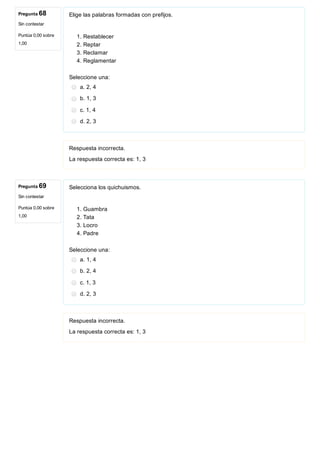 Pregunta 68
Sin contestar
Puntúa 0,00 sobre
1,00
Pregunta 69
Sin contestar
Puntúa 0,00 sobre
1,00
Elige las palabras formadas con prefijos.
1. Restablecer
2. Reptar
3. Reclamar
4. Reglamentar
Seleccione una:
a. 2, 4
b. 1, 3
c. 1, 4
d. 2, 3
Respuesta incorrecta.
La respuesta correcta es: 1, 3
Selecciona los quichuismos.
1. Guambra
2. Tata 
3. Locro
4. Padre
Seleccione una:
a. 1, 4
b. 2, 4
c. 1, 3
d. 2, 3
Respuesta incorrecta.
La respuesta correcta es: 1, 3
 