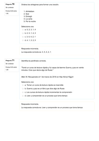 Pregunta 70
Sin contestar
Puntúa 0,00 sobre
1,00
Pregunta 71
Sin contestar
Puntúa 0,00 sobre
1,00
Ordena los sintagmas para formar una oración.
1. Anhelaban
2. Que
3. Entregó
4. La carta
5. Por la noche
Seleccione una:
a. 5, 2, 3, 1, 4
b. 2, 5, 1, 4, 3
c. 3, 5, 4, 2, 1
d. 4, 1, 3, 2, 5
Respuesta incorrecta.
La respuesta correcta es: 3, 5, 4, 2, 1
Identifica la paráfrasis correcta.
"Tomé un curso de lectura rápida y fui capaz de leerme Guerra y paz en veinte
minutos. Creo que decía algo de Rusia."
Allen W. Recuperado el 1 de marzo de 2016 en http://bit.ly/1SgjJrr
Seleccione una:
a. Tomar un curso de lectura rápida es inservible
b. Guerra y paz es un libro que dice algo de Rusia
c. Los cursos de lectura rápida incrementan la comprensión
d. Leer y comprender es un proceso que toma tiempo
Respuesta incorrecta.
La respuesta correcta es: Leer y comprender es un proceso que toma tiempo
 