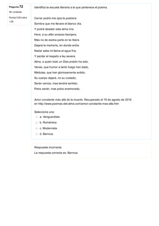 Pregunta 72
Sin contestar
Puntúa 0,00 sobre
1,00
Identifica la escuela literaria a la que pertenece el poema.
Cerrar podrá mis ojos la postrera
Sombra que me llevare el blanco día,
Y podrá desatar esta alma mía
Hora, a su afán ansioso lisonjera;
Más no de esotra parte en la ribera
Dejará la memoria, en donde ardía:
Nadar sabe mi llama el agua fría,
Y perder el respeto a ley severa.
Alma, a quien todo un Dios prisión ha sido,
Venas, que humor a tanto fuego han dado,
Médulas, que han gloriosamente ardido,
Su cuerpo dejará, no su cuidado;
Serán ceniza, mas tendrá sentido;
Polvo serán, mas polvo enamorado.
Amor constante más allá de la muerte. Recuperado el 19 de agosto de 2016
en http://www.poemas­del­alma.com/amor­constante­mas­alla.htm
Seleccione una:
a. Vanguardista
b. Romántica
c. Modernista
d. Barroca
Respuesta incorrecta.
La respuesta correcta es: Barroca
 