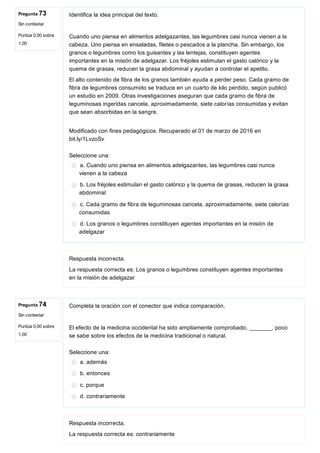 Pregunta 73
Sin contestar
Puntúa 0,00 sobre
1,00
Pregunta 74
Sin contestar
Puntúa 0,00 sobre
1,00
Identifica la idea principal del texto.
Cuando uno piensa en alimentos adelgazantes, las legumbres casi nunca vienen a la
cabeza. Uno piensa en ensaladas, filetes o pescados a la plancha. Sin embargo, los
granos o legumbres como los guisantes y las lentejas, constituyen agentes
importantes en la misión de adelgazar. Los fréjoles estimulan el gasto calórico y la
quema de grasas, reducen la grasa abdominal y ayudan a controlar el apetito.
El alto contenido de fibra de los granos también ayuda a perder peso. Cada gramo de
fibra de legumbres consumido se traduce en un cuarto de kilo perdido, según publicó
un estudio en 2009. Otras investigaciones aseguran que cada gramo de fibra de
leguminosas ingeridas cancela, aproximadamente, siete calorías consumidas y evitan
que sean absorbidas en la sangre.
Modificado con fines pedagógicos. Recuperado el 01 de marzo de 2016 en
bit.ly/1LvzoSv
Seleccione una:
a. Cuando uno piensa en alimentos adelgazantes, las legumbres casi nunca
vienen a la cabeza
b. Los fréjoles estimulan el gasto calórico y la quema de grasas, reducen la grasa
abdominal
c. Cada gramo de fibra de leguminosas cancela, aproximadamente, siete calorías
consumidas
d. Los granos o legumbres constituyen agentes importantes en la misión de
adelgazar
Respuesta incorrecta.
La respuesta correcta es: Los granos o legumbres constituyen agentes importantes
en la misión de adelgazar
Completa la oración con el conector que indica comparación.
El efecto de la medicina occidental ha sido ampliamente comprobado, _______, poco
se sabe sobre los efectos de la medicina tradicional o natural.
Seleccione una:
a. además
b. entonces
c. porque
d. contrariamente
Respuesta incorrecta.
La respuesta correcta es: contrariamente
 