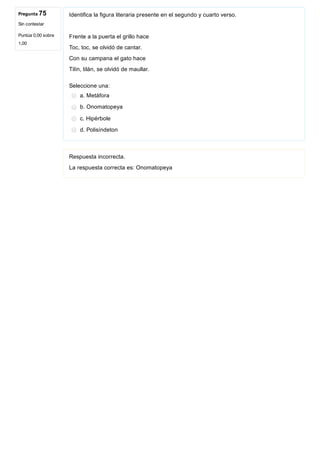 Pregunta 75
Sin contestar
Puntúa 0,00 sobre
1,00
Identifica la figura literaria presente en el segundo y cuarto verso.
Frente a la puerta el grillo hace
Toc, toc, se olvidó de cantar.
Con su campana el gato hace
Tilín, tilán, se olvidó de maullar.
Seleccione una:
a. Metáfora
b. Onomatopeya
c. Hipérbole
d. Polisíndeton
Respuesta incorrecta.
La respuesta correcta es: Onomatopeya
 