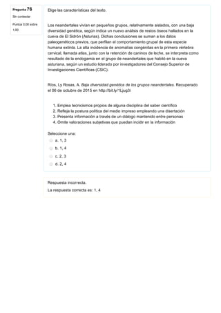 Pregunta 76
Sin contestar
Puntúa 0,00 sobre
1,00
Elige las características del texto.
Los neandertales vivían en pequeños grupos, relativamente aislados, con una baja
diversidad genética, según indica un nuevo análisis de restos óseos hallados en la
cueva de El Sidrón (Asturias). Dichas conclusiones se suman a los datos
paleogenéticos previos, que perfilan el comportamiento grupal de esta especie
humana extinta. La alta incidencia de anomalías congénitas en la primera vértebra
cervical, llamada atlas, junto con la retención de caninos de leche, se interpreta como
resultado de la endogamia en el grupo de neandertales que habitó en la cueva
asturiana, según un estudio liderado por investigadores del Consejo Superior de
Investigaciones Científicas (CSIC).
Ríos, Ly Rosas, A. Baja diversidad genética de los grupos neandertales. Recuperado
el 06 de octubre de 2015 en http://bit.ly/1Ljug3i
1. Emplea tecnicismos propios de alguna disciplina del saber científico
2. Refleja la postura política del medio impreso empleando una disertación
3. Presenta información a través de un diálogo mantenido entre personas
4. Omite valoraciones subjetivas que puedan incidir en la información
Seleccione una:
a. 1, 3
b. 1, 4
c. 2, 3
d. 2, 4
Respuesta incorrecta.
La respuesta correcta es: 1, 4
 