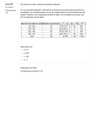 Pregunta 6
Sin contestar
Puntúa 0,00 sobre
1,00
Con base en el caso, calcula la desviación estándar. 
En una encuesta realizada a 100 padres de familia de los estudiantes de tercero de
bachillerato, se consultó la edad a la que se independizaron económicamente de sus
padres. Posterior a sus respuestas se llenó la tabla, con la finalidad de conocer que
tan homogéneos son los datos.
Intervalo de edad en añosNúmero de personas x f  . x x  ­ x(x  ­ x) (x  ­ x)  . f
[15 ­ 20) 10 17,5 175 ­8 64 640
[20 ­ 25) 30 22,5 675 ­3 9 270
[25 ­ 30) 50 27,51 375 2 4 200
[30 ­ 35) 10 32,5 325 7 49 490
Total 100   2 550   126 1 600
Seleccione una:
a. 4,0
b. 25,5
c. 16,0
d. 1,1
Respuesta incorrecta.
La respuesta correcta es: 4,0
i i i i i
2
i
2
i
 