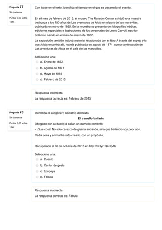 Pregunta 77
Sin contestar
Puntúa 0,00 sobre
1,00
Pregunta 78
Sin contestar
Puntúa 0,00 sobre
1,00
Con base en el texto, identifica el tiempo en el que se desarrolla el evento.
En el mes de febrero de 2015, el museo The Ransom Center exhibió una muestra
dedicada a los 150 años de Las aventuras de Alicia en el país de las maravillas,
publicada en mayo de 1865. En la muestra se presentaron fotografías inéditas,
ediciones especiales e ilustraciones de los personajes de Lewis Carroll, escritor
británico nacido en el mes de enero de 1832.
La exposición también incluyó material relacionado con el libro A través del espejo y lo
que Alicia encontró allí, novela publicada en agosto de 1871, como continuación de
Las aventuras de Alicia en el país de las maravillas.
Seleccione una:
a. Enero de 1832
b. Agosto de 1871
c. Mayo de 1865
d. Febrero de 2015
Respuesta incorrecta.
La respuesta correcta es: Febrero de 2015
Identifica el subgénero narrativo del texto.
El camello bailarín
Obligado por su dueño a bailar, un camello comentó:
­ ¡Que cosa! No solo carezco de gracia andando, sino que bailando soy peor aún.
Cada cosa y animal ha sido creado con un propósito.
Recuperado el 06 de octubre de 2015 en http://bit.ly/1Q4QpAh
Seleccione una:
a. Cuento
b. Cantar de gesta
c. Epopeya
d. Fábula
Respuesta incorrecta.
La respuesta correcta es: Fábula
 