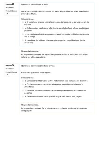 Pregunta 79
Sin contestar
Puntúa 0,00 sobre
1,00
Pregunta 80
Sin contestar
Puntúa 0,00 sobre
1,00
Identifica la paráfrasis de la frase.
Aun el necio cuando calla, es contado por sabio: el que cierra sus labios es entendido
(Proverbios 17:28).
Seleccione una:
a. El necio tiene en poca estima la corrección del sabio, no se percata que en ella
hay vida
b. En las muchas palabras no falta el error, pero todo el que refrena sus labios es
prudente
c. Las palabras del necio son presunciones de poco valor, olvidados rápidamente
con el tiempo
d. La palabra del sabio es vida para quien escucha y con oído atento decide
obedecerla
Respuesta incorrecta.
La respuesta correcta es: En las muchas palabras no falta el error, pero todo el que
refrena sus labios es prudente
Identifica la paráfrasis correcta de la frase.
Con la vara que midas serás medido.
Seleccione una:
a. Es necesario utilizar varas u otros instrumentos para castigar a los detenidos
b. Con la misma vara que medimos la longitud es posible medir la presión
atmosférica
c. Debemos utilizar instrumentos de medición para valorar las acciones de las
personas
d. De la misma manera con la que uno juzgue a los demás será juzgado
Respuesta incorrecta.
La respuesta correcta es: De la misma manera con la que uno juzgue a los demás
será juzgado
 