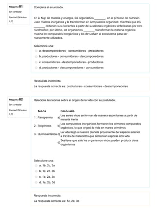 Pregunta 81
Sin contestar
Puntúa 0,00 sobre
1,00
Pregunta 82
Sin contestar
Puntúa 0,00 sobre
1,00
Completa el enunciado.
En el flujo de materia y energía, los organismos _______, en el proceso de nutrición,
usan materia inorgánica y la transforman en compuestos orgánicos; mientras que los
_______ obtienen sus nutrientes a partir de sustancias orgánicas sintetizadas por otro
nivel trófico; por último, los organismos _______ transforman la materia orgánica
muerta en compuestos inorgánicos y los devuelven al ecosistema para ser
nuevamente utilizados.
Seleccione una:
a. descomponedores ­ consumidores ­ productores
b. productores ­ consumidores ­ descomponedores
c. consumidores ­ descomponedores ­ productores
d. productores ­ descomponedores ­ consumidores
Respuesta incorrecta.
La respuesta correcta es: productores ­ consumidores ­ descomponedores
Relaciona las teorías sobre el origen de la vida con su postulado.
Teoría Postulado
1. Panspermia a)
Los seres vivos se forman de manera espontánea a partir de
materia inerte
2. Biogénesis b)
Los compuestos inorgánicos formaron los primeros compuestos
orgánicos, lo que originó la vida en mares primitivos
3.  Quimiosintética c)
La vida llegó a nuestro planeta proveniente del espacio exterior
a través de meteoritos que contenían esporas con vida
d)
Sostiene que solo los organismos vivos pueden producir otros
organismos
Seleccione una:
a. 1b, 2c, 3a
b. 1c, 2d, 3b
c. 1d, 2a, 3c
d. 1a, 2b, 3d
Respuesta incorrecta.
La respuesta correcta es: 1c, 2d, 3b
 