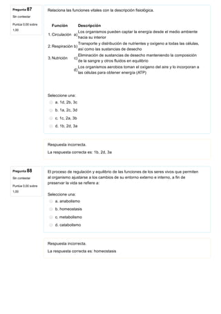Pregunta 87
Sin contestar
Puntúa 0,00 sobre
1,00
Pregunta 88
Sin contestar
Puntúa 0,00 sobre
1,00
Relaciona las funciones vitales con la descripción fisiológica.
Función Descripción
1. Circulación a)
Los organismos pueden captar la energía desde el medio ambiente
hacia su interior
2. Respiración b)
Transporte y distribución de nutrientes y oxígeno a todas las células,
así como las sustancias de desecho
3. Nutrición c)
Eliminación de sustancias de desecho manteniendo la composición
de la sangre y otros fluidos en equilibrio
d)
Los organismos aerobios toman el oxígeno del aire y lo incorporan a
las células para obtener energía (ATP)
Seleccione una:
a. 1d, 2b, 3c
b. 1a, 2c, 3d
c. 1c, 2a, 3b
d. 1b, 2d, 3a
Respuesta incorrecta.
La respuesta correcta es: 1b, 2d, 3a
El proceso de regulación y equilibrio de las funciones de los seres vivos que permiten
al organismo ajustarse a los cambios de su entorno externo e interno, a fin de
preservar la vida se refiere a:
Seleccione una:
a. anabolismo
b. homeostasis
c. metabolismo
d. catabolismo
Respuesta incorrecta.
La respuesta correcta es: homeostasis
 