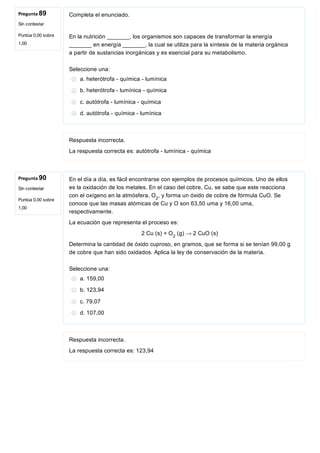 Pregunta 89
Sin contestar
Puntúa 0,00 sobre
1,00
Pregunta 90
Sin contestar
Puntúa 0,00 sobre
1,00
Completa el enunciado.
En la nutrición _______, los organismos son capaces de transformar la energía
_______ en energía _______, la cual se utiliza para la síntesis de la materia orgánica
a partir de sustancias inorgánicas y es esencial para su metabolismo.
Seleccione una:
a. heterótrofa ­ química ­ lumínica
b. heterótrofa ­ lumínica ­ química
c. autótrofa ­ lumínica ­ química
d. autótrofa ­ química ­ lumínica
Respuesta incorrecta.
La respuesta correcta es: autótrofa ­ lumínica ­ química
En el día a día, es fácil encontrarse con ejemplos de procesos químicos. Uno de ellos
es la oxidación de los metales. En el caso del cobre, Cu, se sabe que este reacciona
con el oxígeno en la atmósfera, O , y forma un óxido de cobre de fórmula CuO. Se
conoce que las masas atómicas de Cu y O son 63,50 uma y 16,00 uma,
respectivamente.
La ecuación que representa el proceso es:
2 Cu (s) + O  (g) → 2 CuO (s)
Determina la cantidad de óxido cuproso, en gramos, que se forma si se tenían 99,00 g
de cobre que han sido oxidados. Aplica la ley de conservación de la materia.
Seleccione una:
a. 159,00
b. 123,94
c. 79,07
d. 107,00
Respuesta incorrecta.
La respuesta correcta es: 123,94
2
2
 