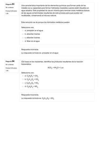 Pregunta 93
Sin contestar
Puntúa 0,00 sobre
1,00
Pregunta 94
Sin contestar
Puntúa 0,00 sobre
1,00
Una característica importante de los elementos químicos que forman parte de los
metales es su capacidad para formar hidróxidos insolubles cuando están disueltos en
agua alcalina. Esta propiedad se usa en minería para remover iones metálicos tóxicos
de las aguas contaminadas resultantes de este proceso para que puedan ser
reutilizadas, conservando el recurso natural.
Esta remoción se da porque los hidróxidos metálicos pueden:
Seleccione una:
a. precipitar en el agua
b. absorber toxinas
c. adsorber toxinas
d. flotar en el agua
Respuesta incorrecta.
La respuesta correcta es: precipitar en el agua
Con base en los reactantes, identifica los productos resultantes de la reacción
fotosintética.
6CO  + 6H O + Luz
Seleccione una:
a. C H O  + CO
b. C H O + CO
c. C H O  + 6O
d. C H O  + 6O
Respuesta incorrecta.
La respuesta correcta es: C H O  + 6O
2 2
3 6 3 2
6 12 6  2
6 12 6 2
3 6 3 2
6 12 6 2
 