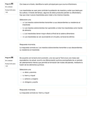 Pregunta 95
Sin contestar
Puntúa 0,00 sobre
1,00
Pregunta 96
Sin contestar
Puntúa 0,00 sobre
1,00
Con base en el texto, identifica la razón principal para que ocurra el fenómeno.
Los insecticidas se usan para controlar la población de insectos y evitar que destruyan
los cultivos. A través del tiempo, algunos de estos productos pierden su efectividad y
hay que crear nuevos insecticidas para matar a los mismos insectos.
Seleccione una:
a. Los insectos sobrevivientes transmiten a sus descendientes su resistencia al
insecticida
b. Los insectos sobrevivientes han aprendido a incluir los insecticidas como fuente
de alimento
c. Los insecticidas tienen mayor efecto al final de la cadena alimentaria
d. Los insecticidas se van acumulando en el suelo y la lluvia los elimina
Respuesta incorrecta.
La respuesta correcta es: Los insectos sobrevivientes transmiten a sus descendientes
su resistencia al insecticida
De acuerdo con la teoría de la acreción, una vez que la Tierra tuvo una masa casi
equivalente a la actual, ocurrió una diferenciación química acompañada de un periodo
de calentamiento intenso que permitió la formación del núcleo del planeta, mediante la
fusión de los elementos químicos:
Seleccione una:
a. silicio y aluminio
b. hierro y níquel
c. carbono y oxígeno
d. nitrógeno y azufre
Respuesta incorrecta.
La respuesta correcta es: hierro y níquel
 
