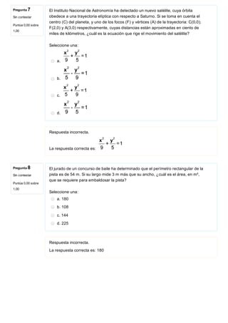 Pregunta 7
Sin contestar
Puntúa 0,00 sobre
1,00
Pregunta 8
Sin contestar
Puntúa 0,00 sobre
1,00
El Instituto Nacional de Astronomía ha detectado un nuevo satélite, cuya órbita
obedece a una trayectoria elíptica con respecto a Saturno. Si se toma en cuenta el
centro (C) del planeta, y uno de los focos (F) y vértices (A) de la trayectoria: C(0,0);
F(2,0) y A(3,0) respectivamente, cuyas distancias están aproximadas en ciento de
miles de kilómetros, ¿cuál es la ecuación que rige el movimiento del satélite?
Seleccione una:
a. 
b. 
c. 
d. 
Respuesta incorrecta.
La respuesta correcta es: 
El jurado de un concurso de baile ha determinado que el perímetro rectangular de la
pista es de 54 m. Si su largo mide 3 m más que su ancho, ¿cuál es el área, en m²,
que se requiere para embaldosar la pista?
Seleccione una:
a. 180
b. 108
c. 144
d. 225
Respuesta incorrecta.
La respuesta correcta es: 180
 