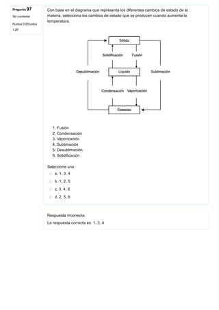 Pregunta 97
Sin contestar
Puntúa 0,00 sobre
1,00
Con base en el diagrama que representa los diferentes cambios de estado de la
materia, selecciona los cambios de estado que se producen cuando aumenta la
temperatura.
 
1. Fusión
2. Condensación
3. Vaporización 
4. Sublimación
5. Desublimación
6. Solidificación
Seleccione una:
a. 1, 3, 4
b. 1, 2, 5
c. 3, 4, 6
d. 2, 5, 6
Respuesta incorrecta.
La respuesta correcta es: 1, 3, 4
 