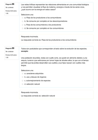 Pregunta 98
Sin contestar
Puntúa 0,00 sobre
1,00
Pregunta 99
Sin contestar
Puntúa 0,00 sobre
1,00
Las redes tróficas representan las relaciones alimentarias en una comunidad biológica
y nos permiten visualizar el flujo de materia y energía a través de los seres vivos,
¿qué ocurre con la energía en estos casos?
Seleccione una:
a. Pasa de los productores a los consumidores
b. Se consume por completo en los descomponedores
c. Pasa de los consumidores a los productores
d. Se consume por completo en los consumidores
Respuesta incorrecta.
La respuesta correcta es: Pasa de los productores a los consumidores
Todos son postulados que corresponden al texto sobre la evolución de las especies,
excepto:
Una población de jirafas, todas con cuello corto, se quedó sin alimento debido a una
sequía, tuvieron que esforzarse por tomar hojas de árboles altos, lo que con el tiempo
permitió que las jirafas desarrollen sus cuellos y sus hijos nazcan con cuellos más
largos.
Seleccione una:
a. caracteres adquiridos
b. uso y desuso de órganos
c. automejoramiento de especies
d. selección natural
Respuesta incorrecta.
La respuesta correcta es: selección natural
 