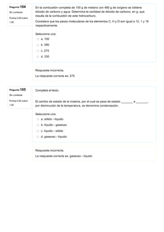 Pregunta 104
Sin contestar
Puntúa 0,00 sobre
1,00
Pregunta 105
Sin contestar
Puntúa 0,00 sobre
1,00
En la combustión completa de 100 g de metano con 480 g de oxígeno se obtiene
dióxido de carbono y agua. Determina la cantidad de dióxido de carbono, en g, que
resulta de la combustión de este hidrocarburo.
Considera que los pesos moleculares de los elementos C, H y O son igual a 12, 1 y 16
respectivamente.
Seleccione una:
a. 100
b. 580
c. 275
d. 330
Respuesta incorrecta.
La respuesta correcta es: 275
Completa el texto.
El cambio de estado de la materia, por el cual se pasa de estado _______ a _______,
por disminución de la temperatura, se denomina condensación.
Seleccione una:
a. sólido ­ líquido
b. líquido ­ gaseoso
c. líquido ­ sólido
d. gaseoso ­ líquido
Respuesta incorrecta.
La respuesta correcta es: gaseoso ­ líquido
 