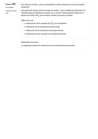 Pregunta 109
Sin contestar
Puntúa 0,00 sobre
1,00
Con base en el texto, ¿cómo se beneficia el medio ambiente con el uso de estos
lavadores?
Una planta de energía térmica a base de carbón, como medida de prevención, ha
instalado algunos lavadores químicos en su central. Estos lavadores depuran el
dióxido de azufre (SO ) que se libera cuando se quema el carbón.
Seleccione una:
a. Disminución de la cantidad de CO  en la atmósfera
b. Reducción de la cantidad de la lluvia ácida
c. Reducción de la producción de energía térmica
d. Disminución de la cantidad de clorofluorocarbonos
Respuesta incorrecta.
La respuesta correcta es: Reducción de la cantidad de la lluvia ácida
2
2
 