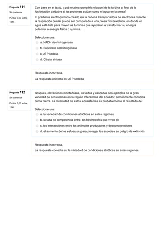 Pregunta 111
Sin contestar
Puntúa 0,00 sobre
1,00
Pregunta 112
Sin contestar
Puntúa 0,00 sobre
1,00
Con base en el texto, ¿qué enzima cumpliría el papel de la turbina al final de la
fosforilación oxidativa si los protones actúan como el agua en la presa?
El gradiente electroquímico creado en la cadena transportadora de electrones durante
la respiración celular puede ser comparado a una presa hidroeléctrica, en donde el
agua está lista para mover las turbinas que ayudarán a transformar su energía
potencial a energía física o química.
Seleccione una:
a. NADH deshidrogenasa
b. Succinato deshidrogenasa
c. ATP sintasa
d. Citrato sintasa
Respuesta incorrecta.
La respuesta correcta es: ATP sintasa
Bosques, elevaciones montañosas, nevados y cascadas son ejemplos de la gran
variedad de ecosistemas en la región Interandina del Ecuador, comúnmente conocida
como Sierra. La diversidad de estos ecosistemas es probablemente el resultado de:
Seleccione una:
a. la variedad de condiciones abióticas en estas regiones
b. la falta de competencia entre los heterótrofos que viven allí
c. las interacciones entre los animales productores y descomponedores
d. el aumento de los esfuerzos para proteger las especies en peligro de extinción
Respuesta incorrecta.
La respuesta correcta es: la variedad de condiciones abióticas en estas regiones
 