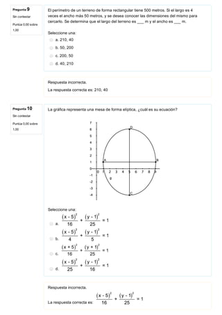 Pregunta 9
Sin contestar
Puntúa 0,00 sobre
1,00
Pregunta 10
Sin contestar
Puntúa 0,00 sobre
1,00
El perímetro de un terreno de forma rectangular tiene 500 metros. Si el largo es 4
veces el ancho más 50 metros, y se desea conocer las dimensiones del mismo para
cercarlo. Se determina que el largo del terreno es ___ m y el ancho es ___ m.
Seleccione una:
a. 210, 40
b. 50, 200
c. 200, 50
d. 40, 210
Respuesta incorrecta.
La respuesta correcta es: 210, 40
La gráfica representa una mesa de forma elíptica, ¿cuál es su ecuación?
 
Seleccione una:
a. 
b. 
c. 
d. 
Respuesta incorrecta.
La respuesta correcta es: 
 
