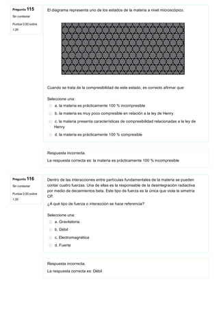Pregunta 115
Sin contestar
Puntúa 0,00 sobre
1,00
Pregunta 116
Sin contestar
Puntúa 0,00 sobre
1,00
El diagrama representa uno de los estados de la materia a nivel microscópico.
 
Cuando se trata de la compresibilidad de este estado, es correcto afirmar que:
Seleccione una:
a. la materia es prácticamente 100 % incompresible
b. la materia es muy poco compresible en relación a la ley de Henry
c. la materia presenta características de compresibilidad relacionadas a la ley de
Henry
d. la materia es prácticamente 100 % compresible
Respuesta incorrecta.
La respuesta correcta es: la materia es prácticamente 100 % incompresible
Dentro de las interacciones entre partículas fundamentales de la materia se pueden
contar cuatro fuerzas. Una de ellas es la responsable de la desintegración radiactiva
por medio de decaimientos beta. Este tipo de fuerza es la única que viola la simetría
CP.
¿A qué tipo de fuerza o interacción se hace referencia?
Seleccione una:
a. Gravitatoria
b. Débil
c. Electromagnética
d. Fuerte
Respuesta incorrecta.
La respuesta correcta es: Débil
 