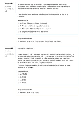 Pregunta 117
Sin contestar
Puntúa 0,00 sobre
1,00
Pregunta 118
Sin contestar
Puntúa 0,00 sobre
1,00
Un barco pesquero que se encuentra a varios kilómetros de la orilla recibe
información sobre un sismo, cuyo epicentro fue en alta mar y que ha creado un
tsunami con olas que, se calcula, llegarán a tierra en una hora.
 
¿Qué decisión debería tomar el capitán del barco para proteger la vida de su
tripulación?
Seleccione una:
a. Anclar el barco en el lugar donde está
b. Transportar el barco al puerto más cercano
c. Abandonar el barco en botes más pequeños
d. Dirigir el barco directo hacia mar abierto
Respuesta incorrecta.
La respuesta correcta es: Dirigir el barco directo hacia mar abierto
Lee el texto y responde.
El óxido de calcio, CaO, puede ser utilizado para atrapar dióxido de carbono o CO , y
convertirse en carbonato de calcio, CaCO . La reacción es un equilibrio dinámico que
favorece la formación del carbonato de calcio por debajo de los 800 C a presión
normal. Las masas atómicas de cada uno de los elementos involucrados son: calcio
40,08 uma, carbono 12,01 uma, oxígeno 16,00 uma.
¿Cuántos kg de gas se lograron capturar si la masa final del carbonato de calcio
obtenido es de 3,50 kg?
Seleccione una:
a. 15,400
b. 7,960
c. 0,796
d. 1,540
Respuesta incorrecta.
La respuesta correcta es: 1,540
2
3
 