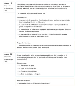 Pregunta 119
Sin contestar
Puntúa 0,00 sobre
1,00
Pregunta 120
Sin contestar
Puntúa 0,00 sobre
1,00
Cuando las grasas y las proteínas están presentes en el duodeno, se producen
eventos que resultan en enzimas digestivas liberadas por el páncreas en el duodeno.
Además, la vesícula biliar se contrae y libera bilis hacia esa porción del intestino.
 
Con base en el texto, es correcto afirmar que:
Seleccione una:
a. un aumento de las enzimas digestivas del páncreas resulta en un aumento de
las grasas y las proteínas en el duodeno 
b. un aumento de la bilis de la vesícula biliar reduce la descomposición de las
grasas y las proteínas en el duodeno
c. las moléculas de señalización transmiten mensajes desde el duodeno tanto a la
vesícula biliar como al páncreas
d. las moléculas de señalización se difunden a través de los fluidos tisulares
llenando espacios entre los diferentes órganos
Respuesta incorrecta.
La respuesta correcta es: las moléculas de señalización transmiten mensajes desde el
duodeno tanto a la vesícula biliar como al páncreas
En una investigación, varias nanopartículas de carbón han sido inyectadas en el
torrente sanguíneo de un ratón de laboratorio. ¿En dónde se encontrarían estas
nanopartículas?
Seleccione una:
a. En las asas de Henle
b. En el filtrado glomerular
c. En los monocitos del bazo
d. En el tejido adiposo del hígado
Respuesta incorrecta.
La respuesta correcta es: En los monocitos del bazo
 