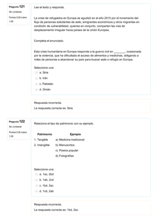 Pregunta 121
Sin contestar
Puntúa 0,00 sobre
1,00
Pregunta 122
Sin contestar
Puntúa 0,00 sobre
1,00
Lee el texto y responde.
La crisis de refugiados en Europa se agudizó en el año 2015 por el incremento del
flujo de personas solicitantes de asilo, emigrantes económicos y otros migrantes en
condición de vulnerabilidad, quienes en conjunto, comparten las vías de
desplazamiento irregular hacia países de la Unión Europea.
Completa el enunciado.
Esta crisis humanitaria en Europa responde a la guerra civil en _______, ocasionada
por la violencia, que ha dificultado el acceso de alimentos y medicinas, obligando a
miles de personas a abandonar su país para buscar asilo o refugio en Europa.
Seleccione una:
a. Siria
b. Irán
c. Pakistán
d. Omán
Respuesta incorrecta.
La respuesta correcta es: Siria
Relaciona el tipo de patrimonio con su ejemplo.
 Patrimonio    Ejemplo
1. Tangible  a) Medicina tradicional
2. Intangible  b) Manuscritos
     c) Poesía popular
     d) Fotografías
 
Seleccione una:
a. 1ac, 2bd
b. 1ab, 2cd
c. 1bd, 2ac
d. 1cd, 2ab
Respuesta incorrecta.
La respuesta correcta es: 1bd, 2ac
 