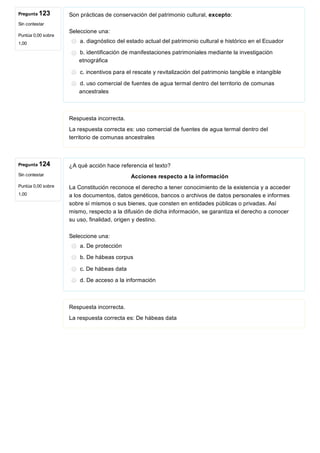 Pregunta 123
Sin contestar
Puntúa 0,00 sobre
1,00
Pregunta 124
Sin contestar
Puntúa 0,00 sobre
1,00
Son prácticas de conservación del patrimonio cultural, excepto:
Seleccione una:
a. diagnóstico del estado actual del patrimonio cultural e histórico en el Ecuador
b. identificación de manifestaciones patrimoniales mediante la investigación
etnográfica
c. incentivos para el rescate y revitalización del patrimonio tangible e intangible
d. uso comercial de fuentes de agua termal dentro del territorio de comunas
ancestrales
Respuesta incorrecta.
La respuesta correcta es: uso comercial de fuentes de agua termal dentro del
territorio de comunas ancestrales
¿A qué acción hace referencia el texto?
Acciones respecto a la información
La Constitución reconoce el derecho a tener conocimiento de la existencia y a acceder
a los documentos, datos genéticos, bancos o archivos de datos personales e informes
sobre sí mismos o sus bienes, que consten en entidades públicas o privadas. Así
mismo, respecto a la difusión de dicha información, se garantiza el derecho a conocer
su uso, finalidad, origen y destino.
Seleccione una:
a. De protección
b. De hábeas corpus
c. De hábeas data
d. De acceso a la información
Respuesta incorrecta.
La respuesta correcta es: De hábeas data
 