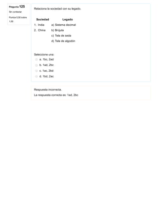 Pregunta 125
Sin contestar
Puntúa 0,00 sobre
1,00
Relaciona la sociedad con su legado.
 Sociedad    Legado
1. India  a) Sistema decimal
2. China  b) Brújula
     c) Tela de seda
     d) Tela de algodón
Seleccione una:
a. 1bc, 2ad
b. 1ad, 2bc
c. 1ac, 2bd
d. 1bd, 2ac
Respuesta incorrecta.
La respuesta correcta es: 1ad, 2bc
 