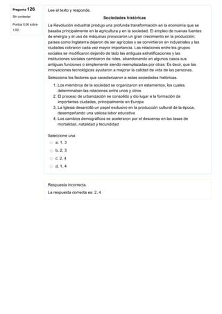 Pregunta 126
Sin contestar
Puntúa 0,00 sobre
1,00
Lee el texto y responde.
Sociedades históricas
La Revolución industrial produjo una profunda transformación en la economía que se
basaba principalmente en la agricultura y en la sociedad. El empleo de nuevas fuentes
de energía y el uso de máquinas provocaron un gran crecimiento en la producción;
países como Inglaterra dejaron de ser agrícolas y se convirtieron en industriales y las
ciudades cobraron cada vez mayor importancia. Las relaciones entre los grupos
sociales se modificaron dejando de lado las antiguas estratificaciones y las
instituciones sociales cambiaron de roles, abandonando en algunos casos sus
antiguas funciones o simplemente siendo reemplazadas por otras. Es decir, que las
innovaciones tecnológicas ayudaron a mejorar la calidad de vida de las personas.
Selecciona los factores que caracterizaron a estas sociedades históricas.
1. Los miembros de la sociedad se organizaron en estamentos, los cuales
determinaban las relaciones entre unos y otros
2. El proceso de urbanización se consolidó y dio lugar a la formación de
importantes ciudades, principalmente en Europa
3. La Iglesia desarrolló un papel exclusivo en la producción cultural de la época,
desempeñando una valiosa labor educativa
4. Los cambios demográficos se aceleraron por el descenso en las tasas de
mortalidad, natalidad y fecundidad
Seleccione una:
a. 1, 3
b. 2, 3
c. 2, 4
d. 1, 4
Respuesta incorrecta.
La respuesta correcta es: 2, 4
 