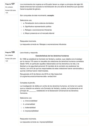 Pregunta 127
Sin contestar
Puntúa 0,00 sobre
1,00
Pregunta 128
Sin contestar
Puntúa 0,00 sobre
1,00
Los movimientos de mujeres en el Ecuador tienen su origen a principios del siglo XX,
desde entonces han buscado la reivindicación de una serie de derechos que apuntan
hacia la equidad de género.
Son conquistas de éste movimiento, excepto:
Seleccione una:
a. Penalización de la violencia doméstica
b. Significativa representación política
c. Rebajas o exoneraciones tributarias
d. Mayor presencia en el mercado laboral
Respuesta incorrecta.
La respuesta correcta es: Rebajas o exoneraciones tributarias
Lee el texto y responde.
Características de los derechos humanos
En 1996 se estableció la Comisión de Verdad y Justicia, cuyo objetivo era investigar
por lo menos 176 casos no resueltos de violaciones de derechos humanos cometidos
desde 1979, en particular aquellos relacionados con los derechos a la vida, a la
libertad y a la seguridad personal. El mandato de la comisión era esclarecer los
hechos, con el fin de que los responsables de estas violaciones fueran sancionados y
que las víctimas fueran indemnizadas.
Recuperado el 23 de febrero de 2016 en http://www.trial­
ch.org/es/recursos/comisiones­dela­ verdad.html
Completa el párrafo.
La investigación de delitos en contra de los derechos humanos, sin tomar en cuenta
que su creación es anterior a la Comisión de Verdad y Justicia, se fundamenta en el
principio de _______, establecido en la Declaración Universal de los Derechos
Humanos.
Seleccione una:
a. irrenunciabilidad
b. universalidad
c. inalienabilidad
d. imprescriptibilidad
Respuesta incorrecta.
La respuesta correcta es: imprescriptibilidad
 