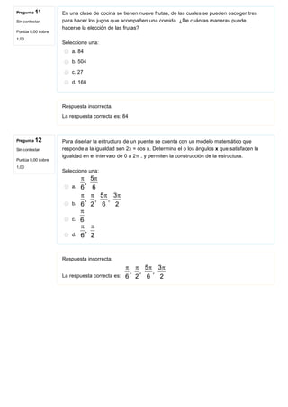 Pregunta 11
Sin contestar
Puntúa 0,00 sobre
1,00
Pregunta 12
Sin contestar
Puntúa 0,00 sobre
1,00
En una clase de cocina se tienen nueve frutas, de las cuales se pueden escoger tres
para hacer los jugos que acompañen una comida. ¿De cuántas maneras puede
hacerse la elección de las frutas?
Seleccione una:
a. 84
b. 504
c. 27
d. 168
Respuesta incorrecta.
La respuesta correcta es: 84
Para diseñar la estructura de un puente se cuenta con un modelo matemático que
responde a la igualdad sen 2x = cos x. Determina el o los ángulos x que satisfacen la
igualdad en el intervalo de 0 a 2π , y permiten la construcción de la estructura.
Seleccione una:
a. 
b. 
c. 
d. 
Respuesta incorrecta.
La respuesta correcta es: 
 