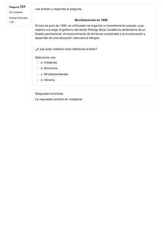 Pregunta 131
Sin contestar
Puntúa 0,00 sobre
1,00
Lee el texto y responde la pregunta.
 
 Movilizaciones en 1990  
El mes de junio de 1990, en el Ecuador se organizó un levantamiento popular, cuyo
objetivo era exigir al gobierno del doctor Rodrigo Borja Cevallos la declaratoria de un
Estado plurinacional, el reconocimiento de territorios ancestrales y la incorporación y
desarrollo de una educación intercultural bilingüe.
 
¿A qué actor colectivo hace referencia el texto?
Seleccione una:
a. Indígenas
b. Montuvios
c. Afrodescendientes
d. Obreros
Respuesta incorrecta.
La respuesta correcta es: Indígenas
 